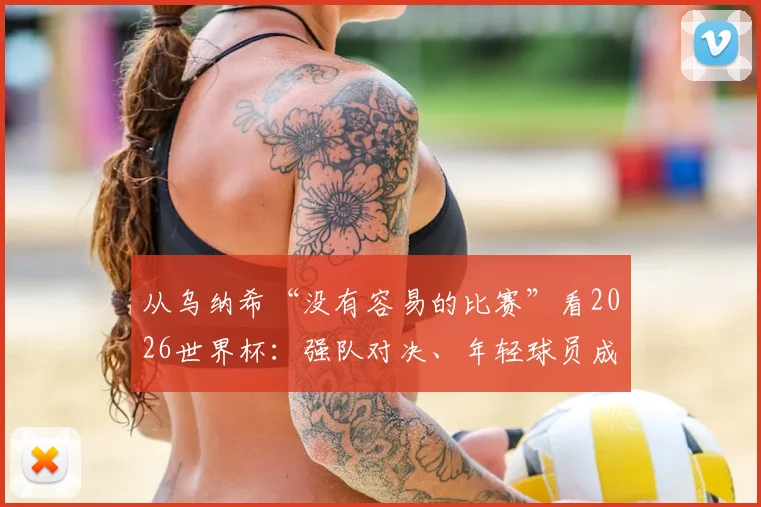 从乌纳希“没有容易的比赛”看2026世界杯:强队对决、年轻球员成长与技术流分析前瞻