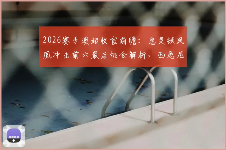 2026赛季澳超收官前瞻：惠灵顿凤凰冲击前六最后机会解析，西悉尼流浪者保级形势全梳理
