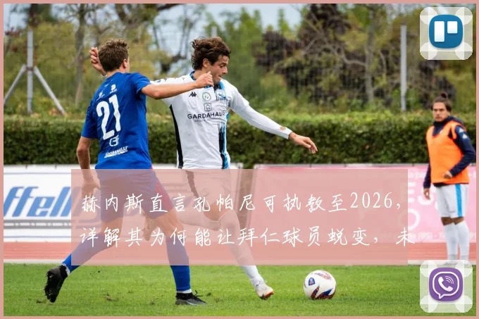 赫内斯直言孔帕尼可执教至2026，详解其为何能让拜仁球员蜕变，未来前景深度分析
