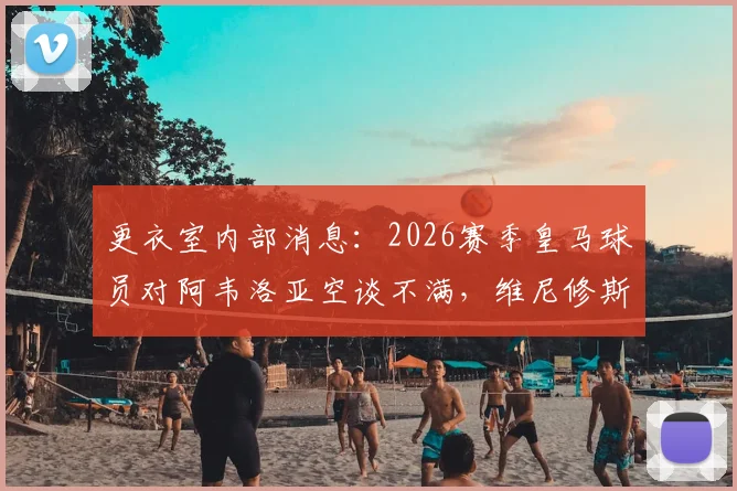 更衣室内部消息:2026赛季皇马球员对阿韦洛亚空谈不满,维尼修斯消耗队友引发争议
