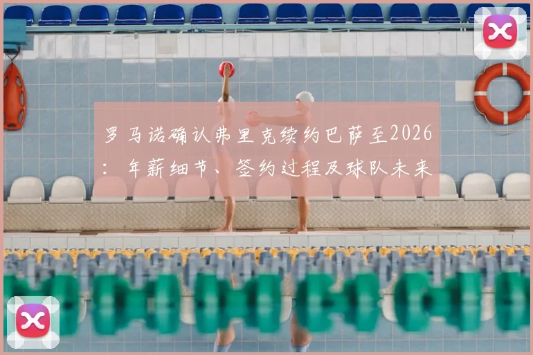 罗马诺确认弗里克续约巴萨至2026：年薪细节、签约过程及球队未来战术展望