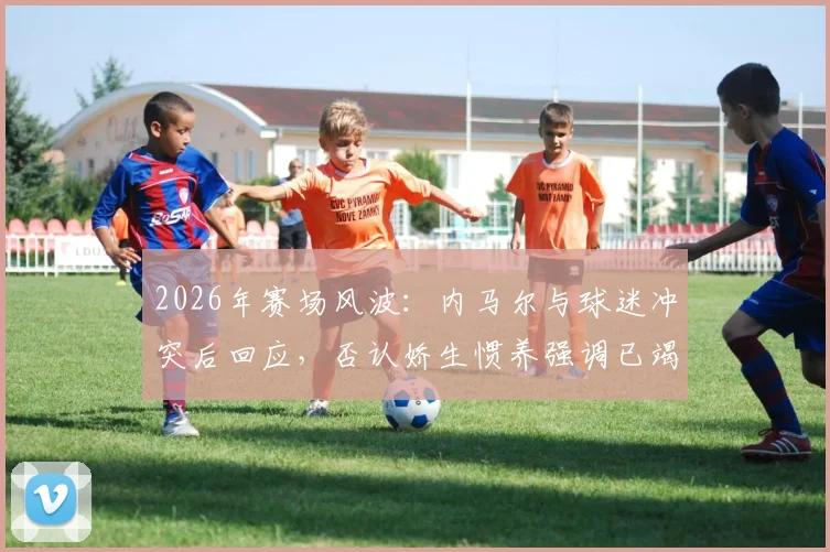 2026年赛场风波：内马尔与球迷冲突后回应，否认娇生惯养强调已竭尽全力