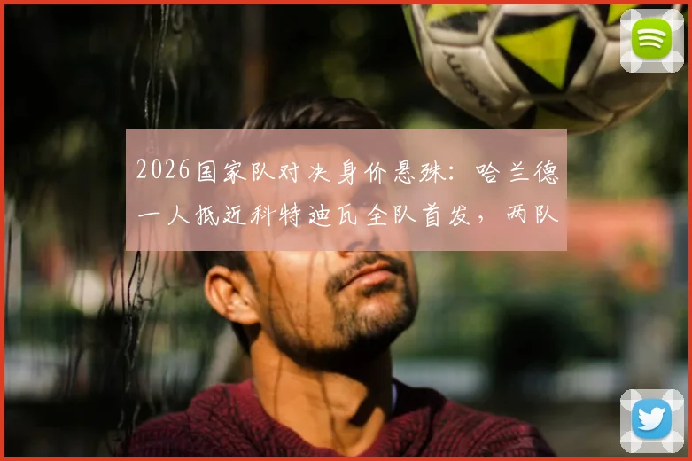 2026国家队对决身价悬殊：哈兰德一人抵近科特迪瓦全队首发，两队首发总身价超6亿欧元