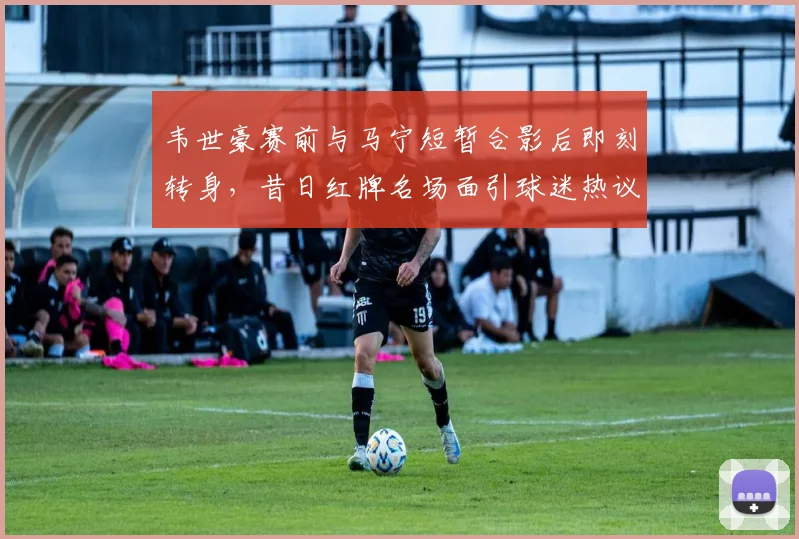 韦世豪赛前与马宁短暂合影后即刻转身，昔日红牌名场面引球迷热议2026