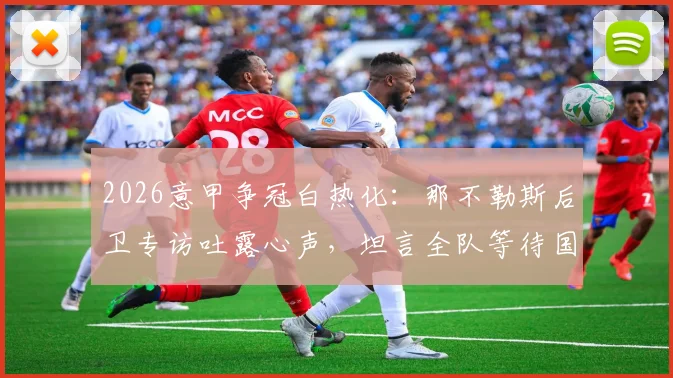 2026意甲争冠白热化:那不勒斯后卫专访吐露心声,坦言全队等待国米犯错丢分