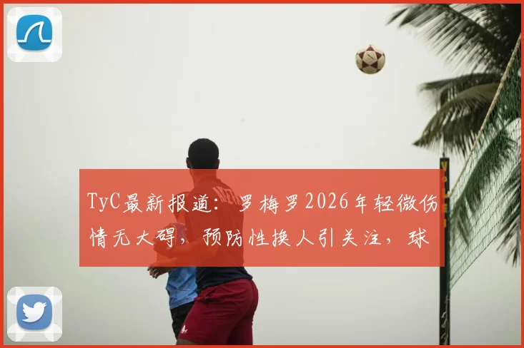 TyC最新报道：罗梅罗2026年轻微伤情无大碍，预防性换人引关注，球员伤病预防体系解析