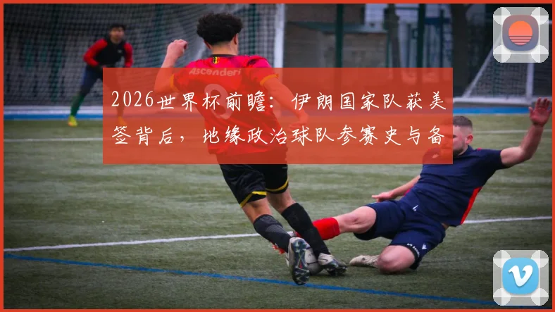 2026世界杯前瞻:伊朗国家队获美签背后,地缘政治球队参赛史与备战影响分析