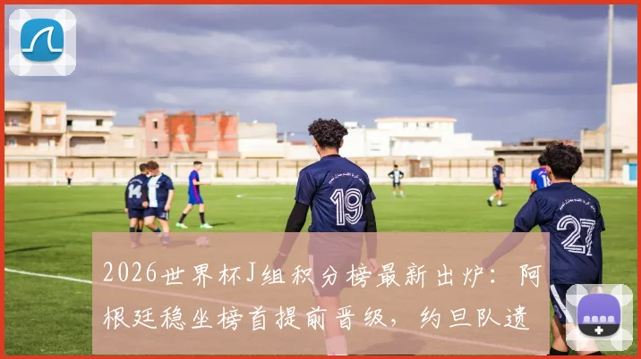 2026世界杯J组积分榜最新出炉：阿根廷稳坐榜首提前晋级，约旦队遗憾出局形势解读