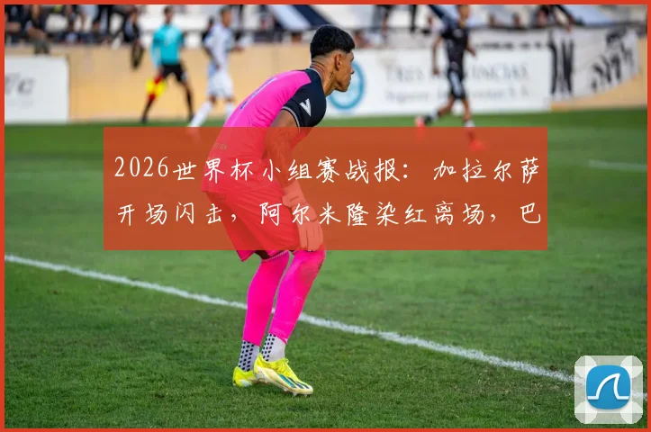 2026世界杯小组赛战报：加拉尔萨开场闪击，阿尔米隆染红离场，巴拉圭1-0力克土耳其，附全场关键数据与战术分析