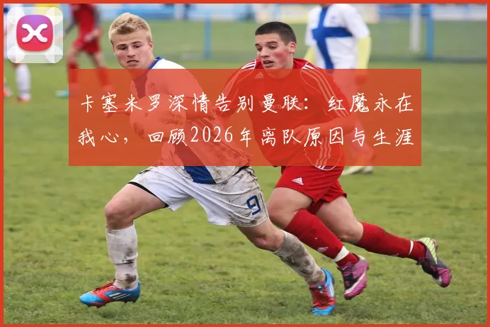 卡塞米罗深情告别曼联:红魔永在我心,回顾2026年离队原因与生涯高光时刻