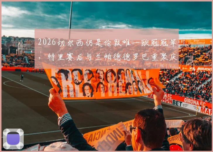 2026切尔西仍是伦敦唯一欧冠冠军，特里赛后与兰帕德德罗巴重聚庆祝视频疯传，引发回忆杀