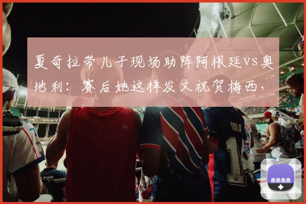 夏奇拉带儿子现场助阵阿根廷vs奥地利：赛后她这样发文祝贺梅西，球迷热议