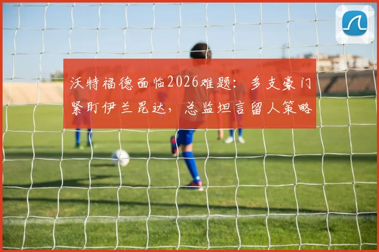 沃特福德面临2026难题：多支豪门紧盯伊兰昆达，总监坦言留人策略与最新谈判进展分析