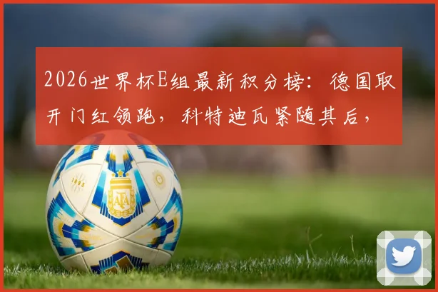 2026世界杯E组最新积分榜:德国取开门红领跑,科特迪瓦紧随其后,出线形势深度分析