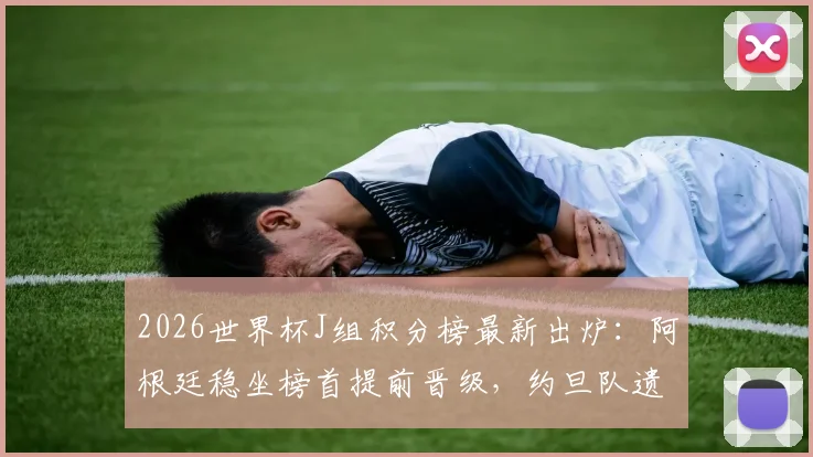 2026世界杯J组积分榜最新出炉：阿根廷稳坐榜首提前晋级，约旦队遗憾出局形势解读