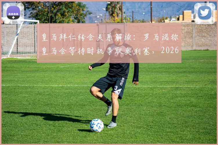 皇马拜仁转会关系解读:罗马诺称皇马会等待时机争取奥利塞,2026年前景分析与最新传闻汇总