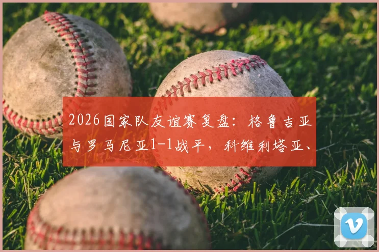 2026国家队友谊赛复盘:格鲁吉亚与罗马尼亚1-1战平,科维利塔亚、蒙泰努各入一球,附全场集锦及技术统计
