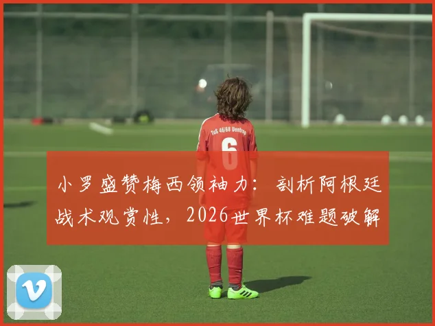小罗盛赞梅西领袖力:剖析阿根廷战术观赏性,2026世界杯难题破解之道