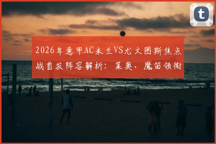 2026年意甲AC米兰VS尤文图斯焦点战首发阵容解析:莱奥、魔笛领衔,戴维搭档普利西奇锋线组合