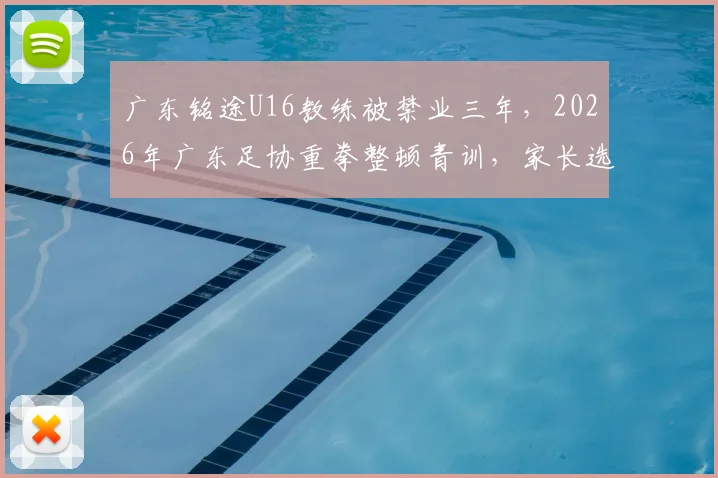 广东铭途U16教练被禁业三年,2026年广东足协重拳整顿青训,家长选机构避坑指南